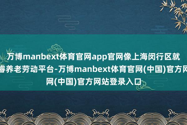 万博manbext体育官网app官网像上海闵行区就树立起了奢睿养老劳动平台-万博manbext体育官网(中国)官方网站登录入口