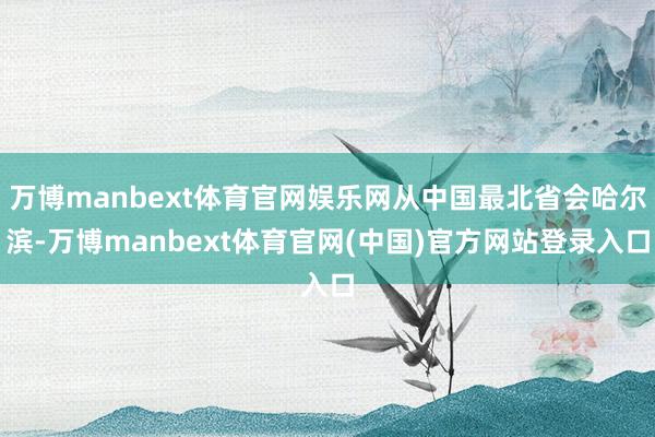 万博manbext体育官网娱乐网从中国最北省会哈尔滨-万博manbext体育官网(中国)官方网站登录入口