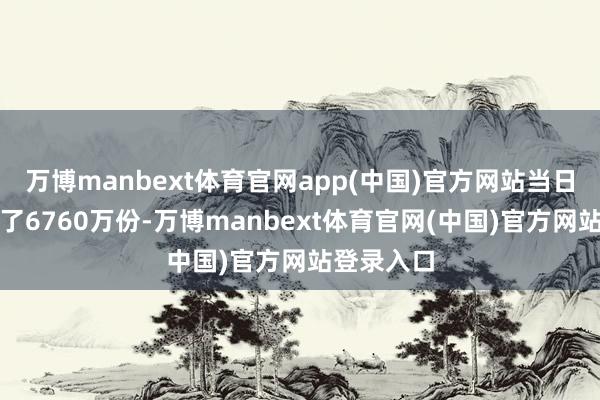 万博manbext体育官网app(中国)官方网站当日份额减少了6760万份-万博manbext体育官网(中国)官方网站登录入口
