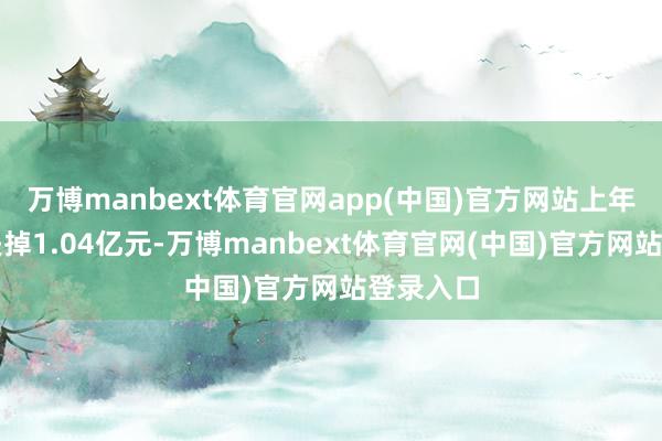 万博manbext体育官网app(中国)官方网站上年同时净失掉1.04亿元-万博manbext体育官网(中国)官方网站登录入口
