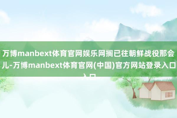 万博manbext体育官网娱乐网搁已往朝鲜战役那会儿-万博manbext体育官网(中国)官方网站登录入口