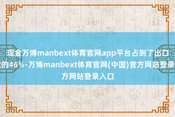 现金万博manbext体育官网app平台占到了出口总数的46%-万博manbext体育官网(中国)官方网站登录入口
