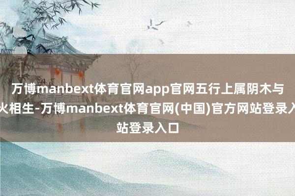 万博manbext体育官网app官网五行上属阴木与阴火相生-万博manbext体育官网(中国)官方网站登录入口