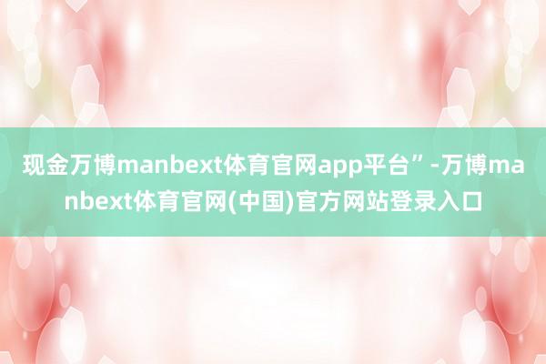 现金万博manbext体育官网app平台”-万博manbext体育官网(中国)官方网站登录入口