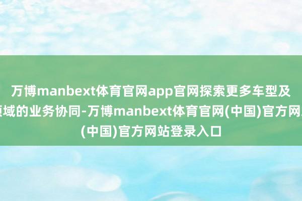 万博manbext体育官网app官网探索更多车型及更多愚弄领域的业务协同-万博manbext体育官网(中国)官方网站登录入口