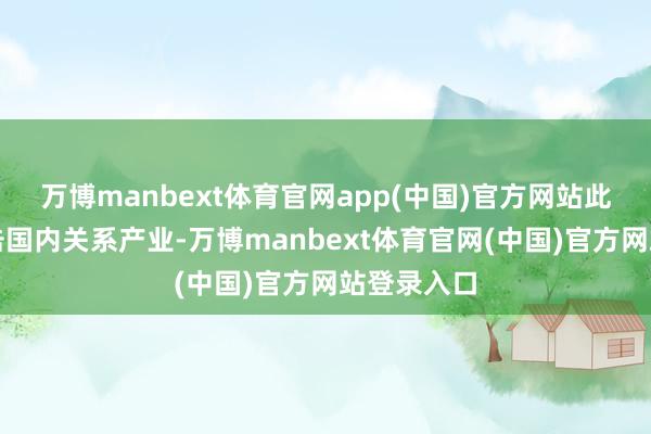 万博manbext体育官网app(中国)官方网站此举可能冲击国内关系产业-万博manbext体育官网(中国)官方网站登录入口