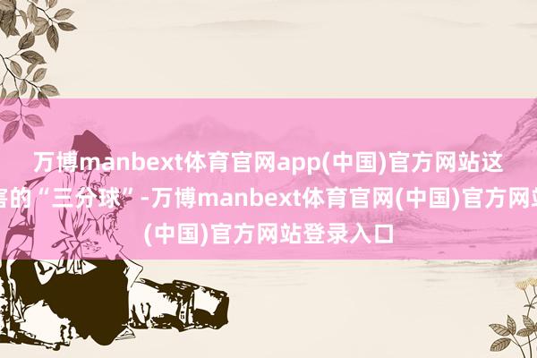 万博manbext体育官网app(中国)官方网站这是一次要害的“三分球”-万博manbext体育官网(中国)官方网站登录入口