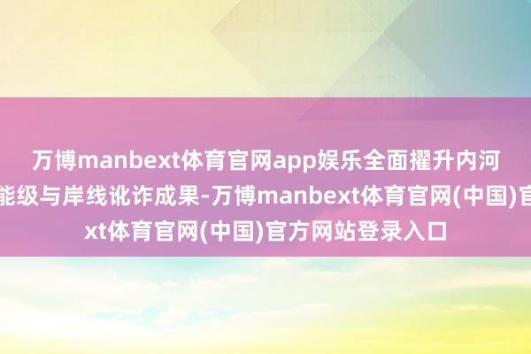万博manbext体育官网app娱乐全面擢升内河口岸各人功课区能级与岸线讹诈成果-万博manbext体育官网(中国)官方网站登录入口