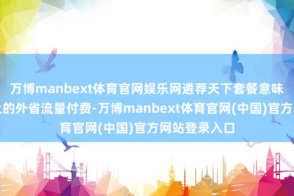 万博manbext体育官网娱乐网遴荐天下套餐意味着要为用不上的外省流量付费-万博manbext体育官网(中国)官方网站登录入口