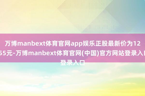 万博manbext体育官网app娱乐正股最新价为12.55元-万博manbext体育官网(中国)官方网站登录入口