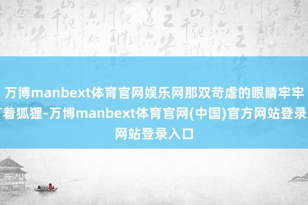 万博manbext体育官网娱乐网那双苛虐的眼睛牢牢地盯着狐狸-万博manbext体育官网(中国)官方网站登录入口