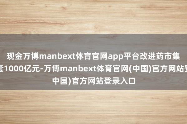 现金万博manbext体育官网app平台改进药市集规模龙套1000亿元-万博manbext体育官网(中国)官方网站登录入口