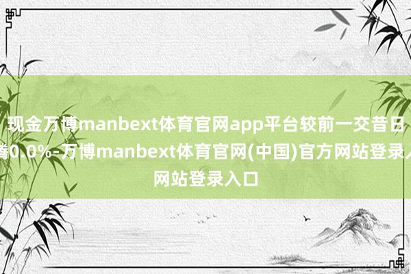 现金万博manbext体育官网app平台较前一交昔日飞腾0.0%-万博manbext体育官网(中国)官方网站登录入口