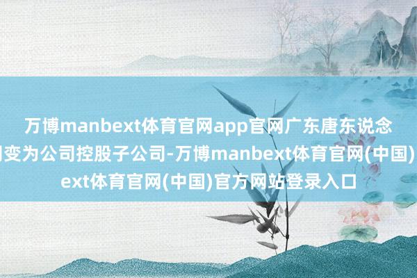 万博manbext体育官网app官网广东唐东说念主神由全资子公司变为公司控股子公司-万博manbext体育官网(中国)官方网站登录入口