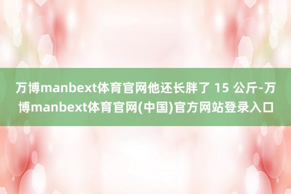 万博manbext体育官网他还长胖了 15 公斤-万博manbext体育官网(中国)官方网站登录入口