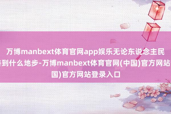 万博manbext体育官网app娱乐无论东说念主民生存改善到什么地步-万博manbext体育官网(中国)官方网站登录入口