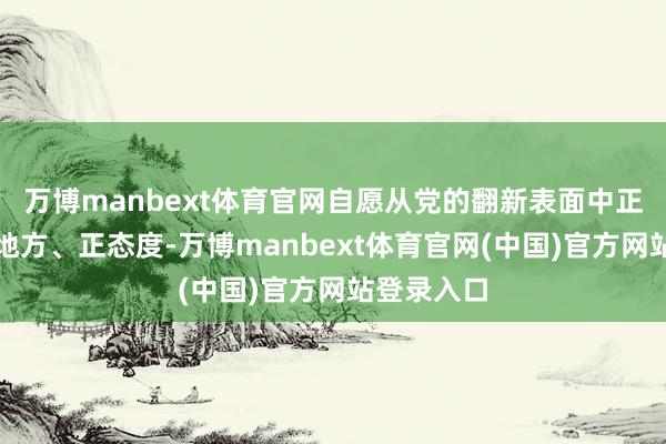 万博manbext体育官网自愿从党的翻新表面中正初心、正地方、正态度-万博manbext体育官网(中国)官方网站登录入口