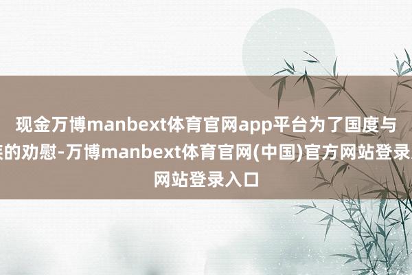 现金万博manbext体育官网app平台为了国度与民族的劝慰-万博manbext体育官网(中国)官方网站登录入口