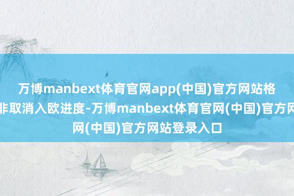 万博manbext体育官网app(中国)官方网站格仅是暂停而非取消入欧进度-万博manbext体育官网(中国)官方网站登录入口