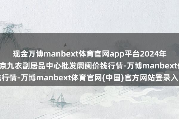 现金万博manbext体育官网app平台2024年12月10日广东东莞市大京九农副居品中心批发阛阓价钱行情-万博manbext体育官网(中国)官方网站登录入口