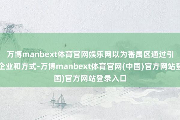 万博manbext体育官网娱乐网以为番禺区通过引进优质企业和方式-万博manbext体育官网(中国)官方网站登录入口