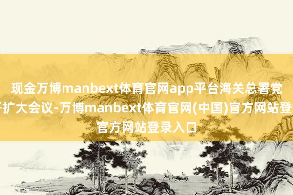 现金万博manbext体育官网app平台海关总署党委召开扩大会议-万博manbext体育官网(中国)官方网站登录入口