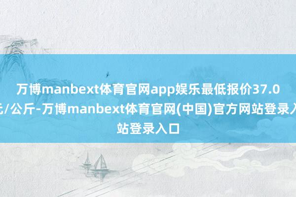 万博manbext体育官网app娱乐最低报价37.00元/公斤-万博manbext体育官网(中国)官方网站登录入口