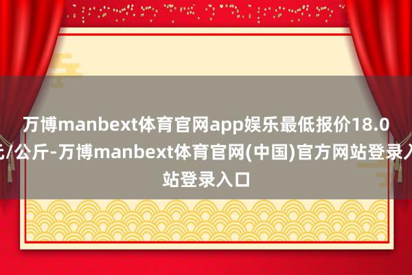 万博manbext体育官网app娱乐最低报价18.00元/公斤-万博manbext体育官网(中国)官方网站登录入口