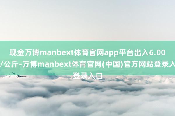 现金万博manbext体育官网app平台出入6.00元/公斤-万博manbext体育官网(中国)官方网站登录入口