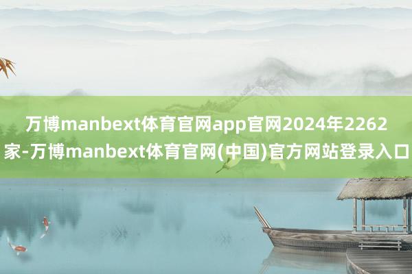 万博manbext体育官网app官网2024年2262家-万博manbext体育官网(中国)官方网站登录入口