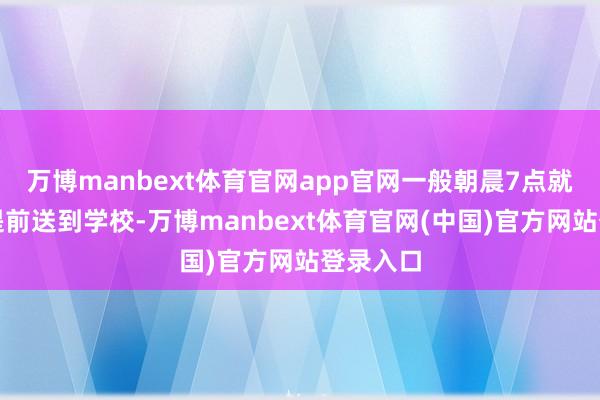 万博manbext体育官网app官网一般朝晨7点就会把她提前送到学校-万博manbext体育官网(中国)官方网站登录入口