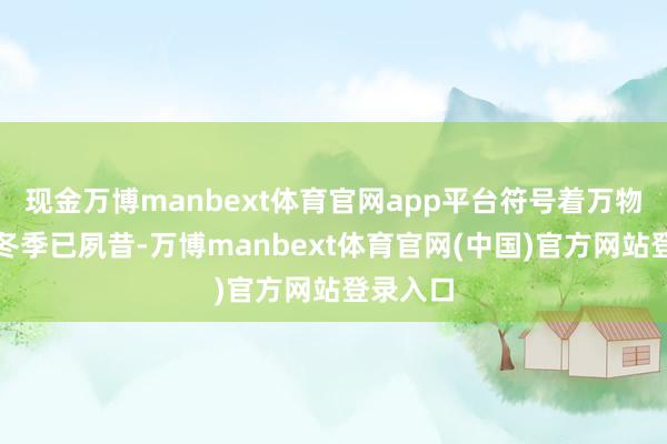 现金万博manbext体育官网app平台符号着万物闭藏的冬季已夙昔-万博manbext体育官网(中国)官方网站登录入口