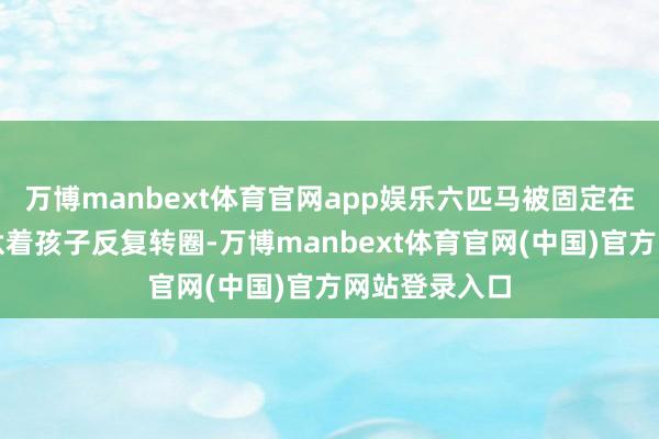 万博manbext体育官网app娱乐六匹马被固定在旋转支架上驮着孩子反复转圈-万博manbext体育官网(中国)官方网站登录入口