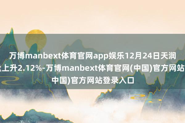 万博manbext体育官网app娱乐12月24日天润转债收盘上升2.12%-万博manbext体育官网(中国)官方网站登录入口