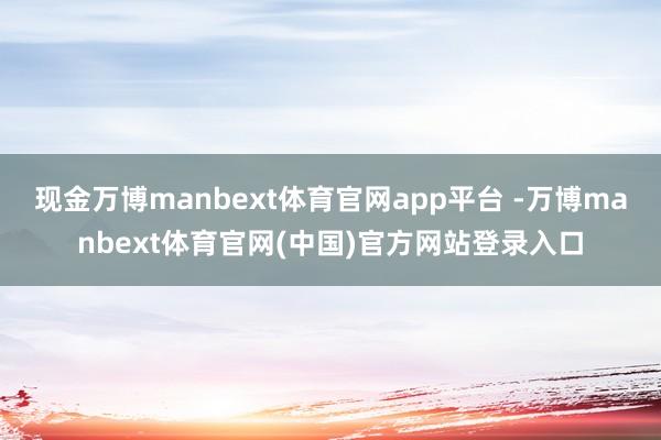 现金万博manbext体育官网app平台 -万博manbext体育官网(中国)官方网站登录入口