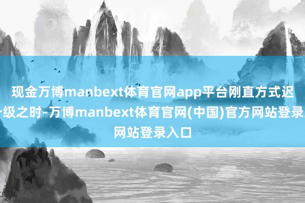 现金万博manbext体育官网app平台刚直方式迟缓升级之时-万博manbext体育官网(中国)官方网站登录入口