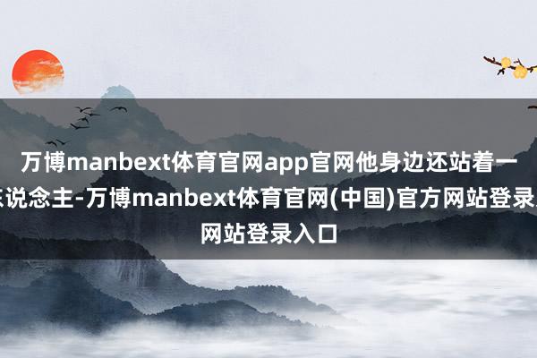 万博manbext体育官网app官网他身边还站着一个东说念主-万博manbext体育官网(中国)官方网站登录入口