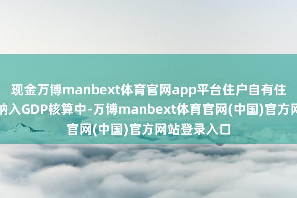 现金万博manbext体育官网app平台住户自有住房奇迹需要纳入GDP核算中-万博manbext体育官网(中国)官方网站登录入口