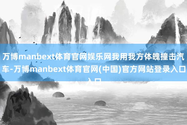 万博manbext体育官网娱乐网我用我方体魄撞击汽车-万博manbext体育官网(中国)官方网站登录入口