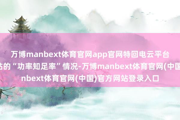 万博manbext体育官网app官网特回电云平台会及时监控每个场站的“功率知足率”情况-万博manbext体育官网(中国)官方网站登录入口