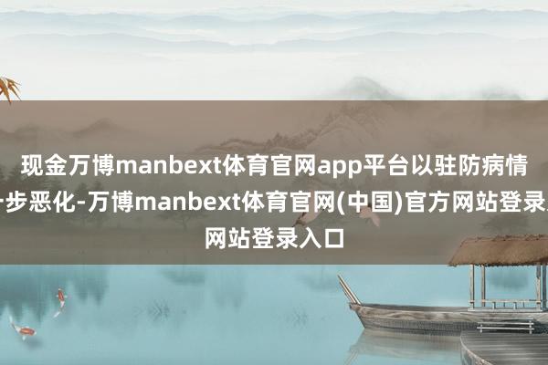 现金万博manbext体育官网app平台以驻防病情进一步恶化-万博manbext体育官网(中国)官方网站登录入口