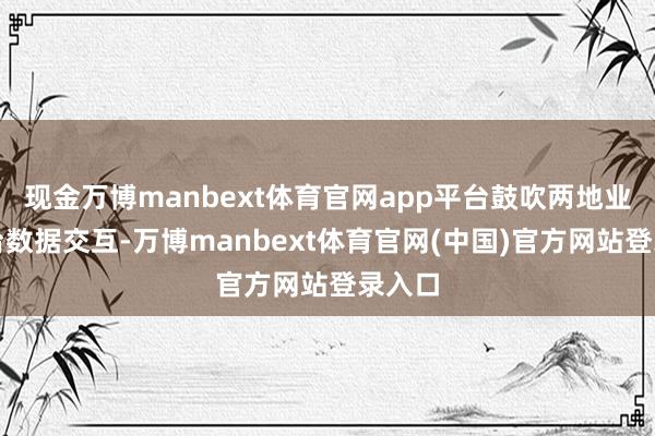 现金万博manbext体育官网app平台鼓吹两地业务平台数据交互-万博manbext体育官网(中国)官方网站登录入口