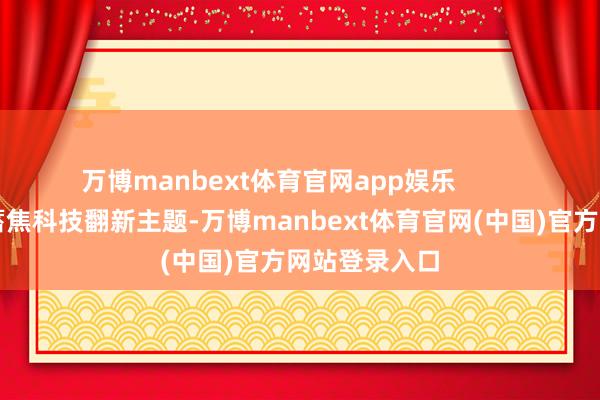 万博manbext体育官网app娱乐           “新春首积蓄焦科技翻新主题-万博manbext体育官网(中国)官方网站登录入口