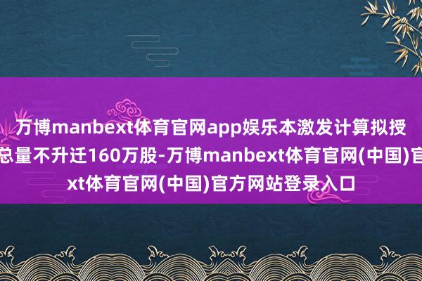 万博manbext体育官网app娱乐本激发计算拟授予的狂妄性股票总量不升迁160万股-万博manbext体育官网(中国)官方网站登录入口
