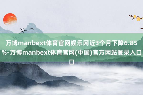 万博manbext体育官网娱乐网近3个月下降6.85%-万博manbext体育官网(中国)官方网站登录入口