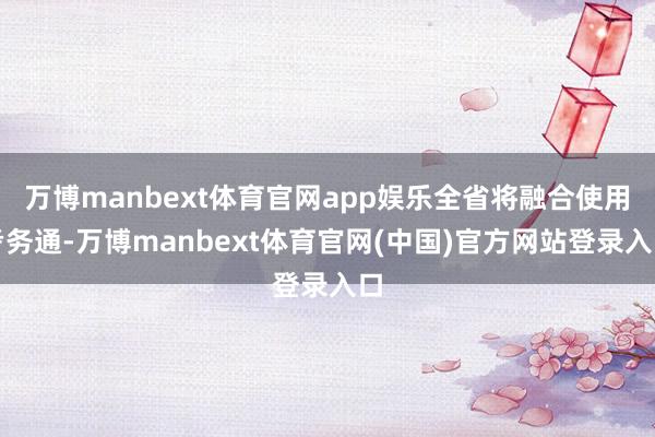 万博manbext体育官网app娱乐全省将融合使用考务通-万博manbext体育官网(中国)官方网站登录入口