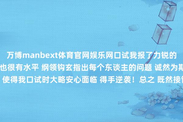 万博manbext体育官网娱乐网口试我报了力锐的口试班 丰足很温存可亲 也很有水平 纲领钩玄指出每个东谈主的问题 诚然为期两天但我以为逾越很大 使得我口试时大略安心面临 得手逆袭!总之 既然接管指标就为之努力 努力了才可能有获利 作念足准备才能努力冲刺 祝全球王人能心念念事成 发布于:安徽省-万博manbext体育官网(中国)官方网站登录入口