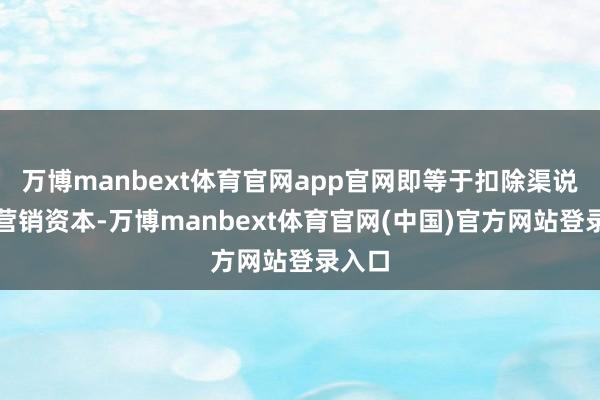 万博manbext体育官网app官网即等于扣除渠说念和营销资本-万博manbext体育官网(中国)官方网站登录入口