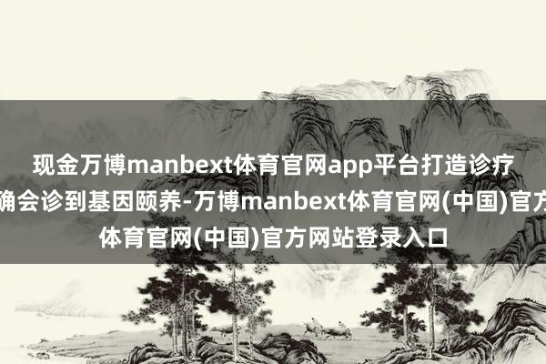 现金万博manbext体育官网app平台　　打造诊疗闭环生态　　从精确会诊到基因颐养-万博manbext体育官网(中国)官方网站登录入口