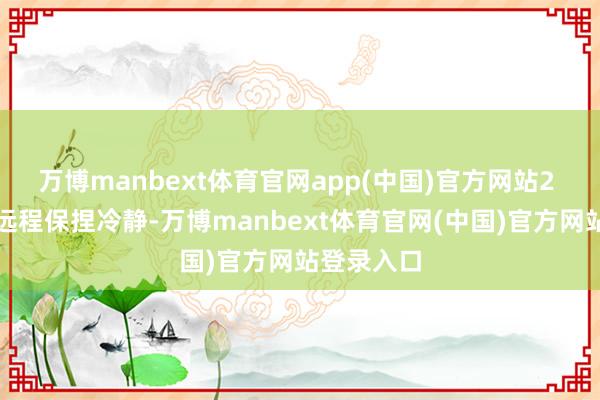 万博manbext体育官网app(中国)官方网站2 濒临凹凸远程保捏冷静-万博manbext体育官网(中国)官方网站登录入口